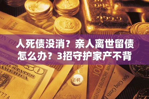 济南人死债没消？亲人离世留债怎么办？3招守护家产不背锅