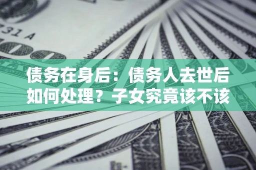 济南债务在身后：债务人去世后如何处理？子女究竟该不该还钱？