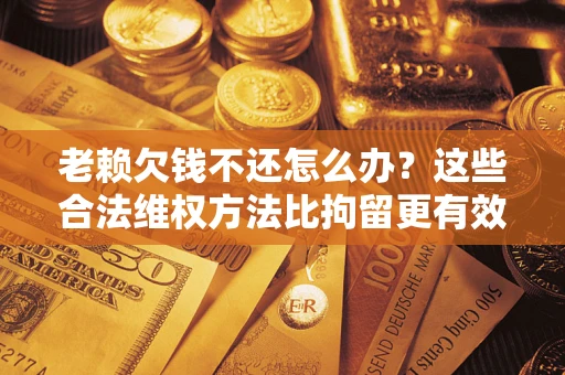 济南老赖欠钱不还怎么办？这些合法维权方法比拘留更有效