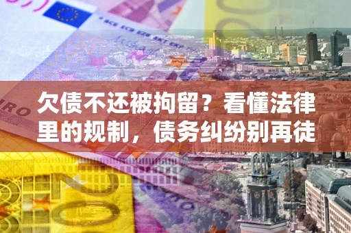 济南欠债不还被拘留？看懂法律里的规制，债务纠纷别再徒劳奔波