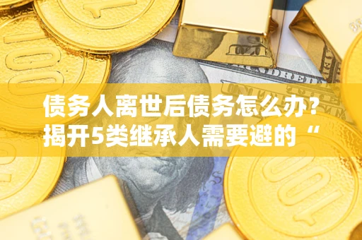 济南债务人离世后债务怎么办？揭开5类继承人需要避的“坑”