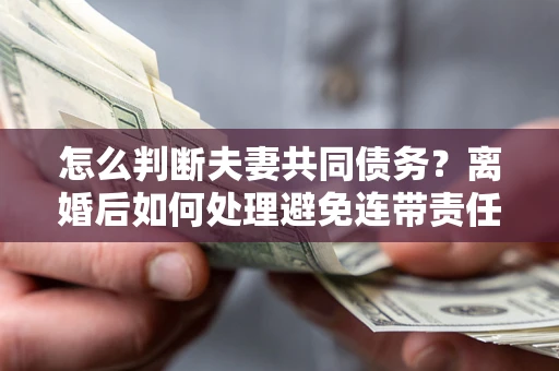 济南怎么判断夫妻共同债务？离婚后如何处理避免连带责任？